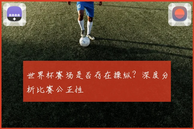 世界杯赛场是否存在操纵？深度分析比赛公正性