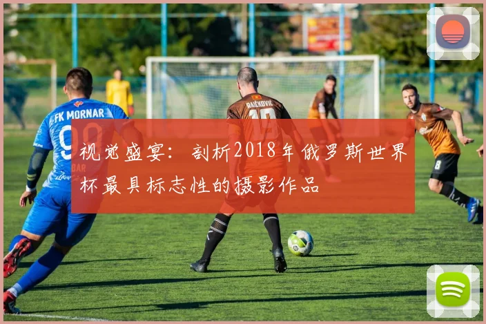视觉盛宴：剖析2018年俄罗斯世界杯最具标志性的摄影作品