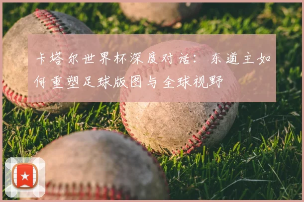 卡塔尔世界杯深度对话:东道主如何重塑足球版图与全球视野
