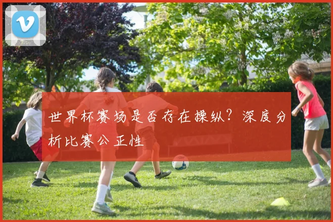 世界杯赛场是否存在操纵？深度分析比赛公正性
