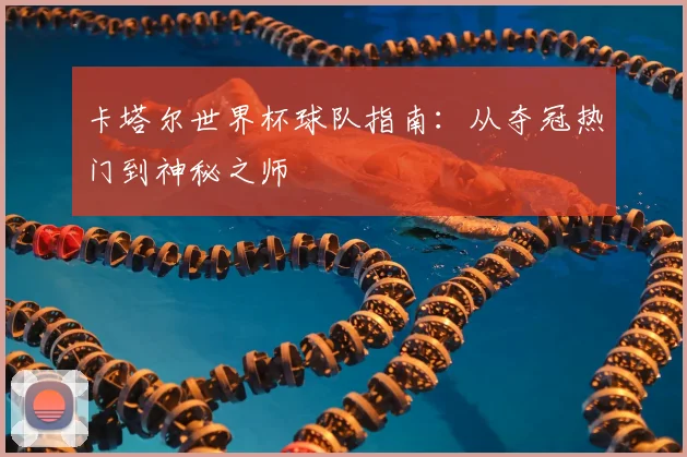 卡塔尔世界杯球队指南:从夺冠热门到神秘之师