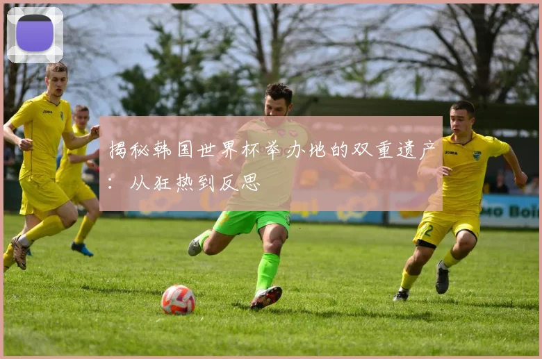 揭秘韩国世界杯举办地的双重遗产：从狂热到反思