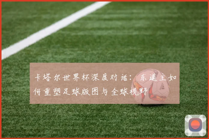 卡塔尔世界杯深度对话:东道主如何重塑足球版图与全球视野