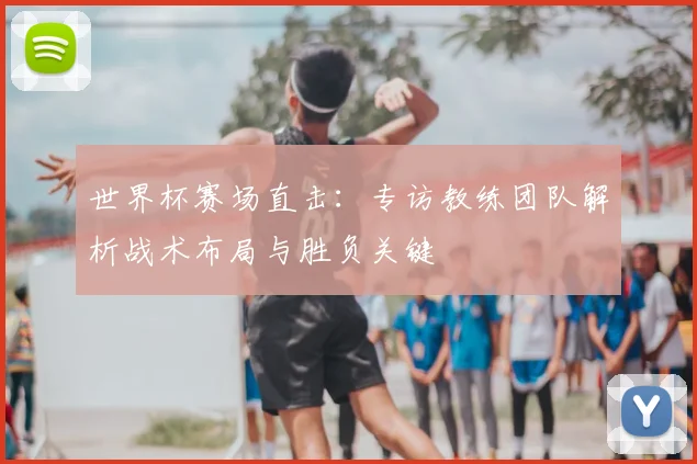 世界杯赛场直击:专访教练团队解析战术布局与胜负关键