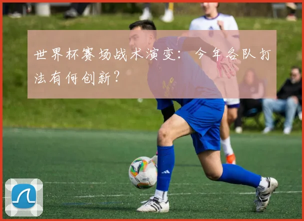 世界杯赛场战术演变:今年各队打法有何创新?