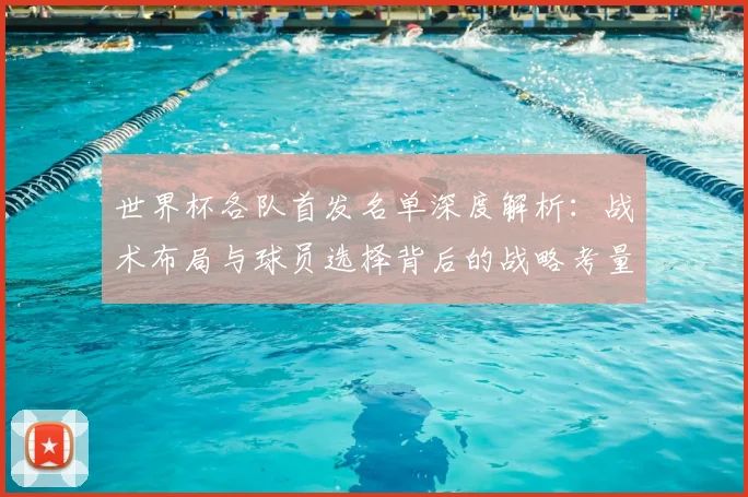 世界杯各队首发名单深度解析:战术布局与球员选择背后的战略考量