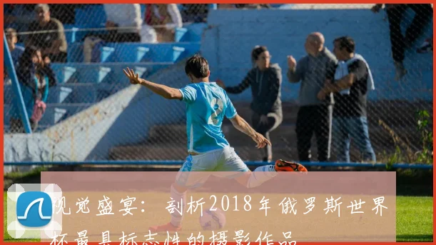 视觉盛宴：剖析2018年俄罗斯世界杯最具标志性的摄影作品