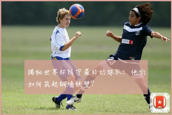 揭秘世界杯防守最好的球队:他们如何筑起铜墙铁壁?