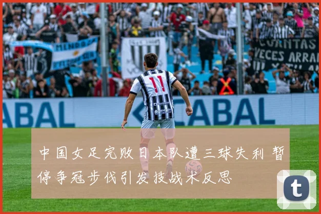 中国女足完败日本队遭三球失利 暂停争冠步伐引发技战术反思