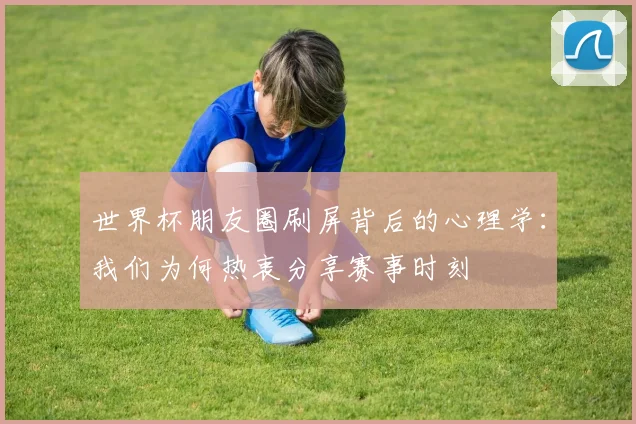 世界杯朋友圈刷屏背后的心理学：我们为何热衷分享赛事时刻